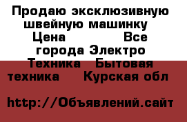 Продаю эксклюзивную швейную машинку › Цена ­ 13 900 - Все города Электро-Техника » Бытовая техника   . Курская обл.